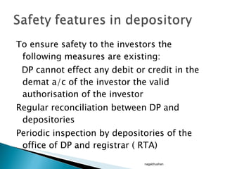 To ensure safety to the investors the following measures are existing: DP cannot effect any debit or credit in the demat a/c of the investor the valid authorisation of the investor Regular reconciliation between DP and depositories Periodic inspection by depositories of the office of DP and registrar ( RTA)  nagabhushan 