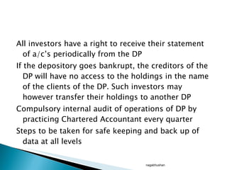 All investors have a right to receive their statement of a/c’s periodically from the DP If the depository goes bankrupt, the creditors of the DP will have no access to the holdings in the name of the clients of the DP. Such investors may however transfer their holdings to another DP Compulsory internal audit of operations of DP by practicing Chartered Accountant every quarter  Steps to be taken for safe keeping and back up of data at all levels nagabhushan 