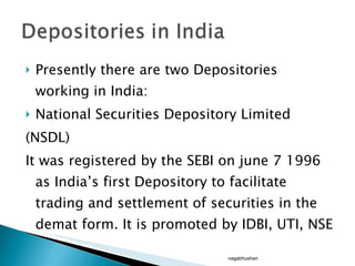 Presently there are two Depositories working in India: National Securities Depository Limited (NSDL)  It was registered by the SEBI on june 7 1996 as India’s first Depository to facilitate trading and settlement of securities in the demat form. It is promoted by IDBI, UTI, NSE nagabhushan 