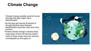 Climate Change
• Climate change partially result of human
activities that play major role in
desertification
•As the days get warmer & periods of
drought become more frequent,
desertification becomes more and more
eminent.
•Unless climate change is slowed down,
huge areas of land will become desert;
some of those areas may even become
uninhabitable as time goes on.
 