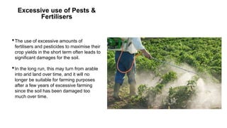 Excessive use of Pests &
Fertilisers
•The use of excessive amounts of
fertilisers and pesticides to maximise their
crop yields in the short term often leads to
significant damages for the soil.
•In the long run, this may turn from arable
into arid land over time, and it will no
longer be suitable for farming purposes
after a few years of excessive farming
since the soil has been damaged too
much over time.
 
