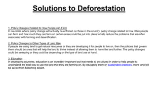 Solutions to Deforestation
1. Policy Changes Related to How People can Farm
In countries where policy change will actually be enforced on those in the country, policy change related to how often people
can farm and how much they can farm on certain areas could be put into place to help reduce the problems that are often
associated with farming and desertification.
2. Policy Changes to Other Types of Land Use
If people are using land to get natural resources or they are developing it for people to live on, then the policies that govern
them should be ones that will help the land to thrive instead of allowing them to harm the land further. The policy changes
could be sweeping or they could be depending on the type of land use at hand.
3. Education
In developing countries, education is an incredibly important tool that needs to be utilized in order to help people to
understand the best way to use the land that they are farming on. By educating them on sustainable practices, more land will
be saved from becoming desert.
 