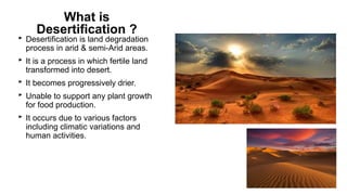 What is
Desertification ?
‣ Desertification is land degradation
process in arid & semi-Arid areas.
‣ It is a process in which fertile land
transformed into desert.
‣ It becomes progressively drier.
‣ Unable to support any plant growth
for food production.
‣ It occurs due to various factors
including climatic variations and
human activities.
 