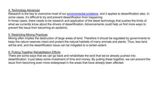 4. Technology Advances
Research is the key to overcome most of our environmental problems, and it applies to desertification also. In
some cases, it’s difficult to try and prevent desertification from happening.
In those cases, there needs to be research and application of the latest technology that pushes the limits of
what we currently know about the drivers of desertification. Advancements could help us find more ways to
prevent the issue from becoming an epidemic.
5. Restricting Mining Practices
Mining often implies the destruction of large areas of land. Therefore it should be regulated by governments to
keep the nature reserves intact and protect the natural habitats of many animals and plants. Thus, less land
will be arid, and the desertification issue can be mitigated to a certain extent.
6. Putting Together Rehabilitation Efforts
There are some ways that we can go back and rehabilitate the land that we’ve already pushed into
desertification; it just takes some investment of time and money. By putting these together, we can prevent the
issue from becoming even more widespread in the areas that have already been affected.
 