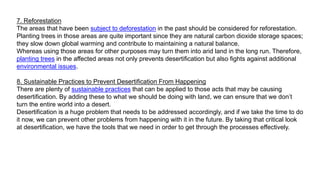 7. Reforestation
The areas that have been subject to deforestation in the past should be considered for reforestation.
Planting trees in those areas are quite important since they are natural carbon dioxide storage spaces;
they slow down global warming and contribute to maintaining a natural balance.
Whereas using those areas for other purposes may turn them into arid land in the long run. Therefore,
planting trees in the affected areas not only prevents desertification but also fights against additional
environmental issues.
8. Sustainable Practices to Prevent Desertification From Happening
There are plenty of sustainable practices that can be applied to those acts that may be causing
desertification. By adding these to what we should be doing with land, we can ensure that we don’t
turn the entire world into a desert.
Desertification is a huge problem that needs to be addressed accordingly, and if we take the time to do
it now, we can prevent other problems from happening with it in the future. By taking that critical look
at desertification, we have the tools that we need in order to get through the processes effectively.
 