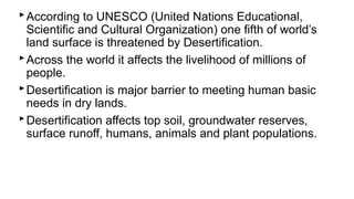 ‣According to UNESCO (United Nations Educational,
Scientific and Cultural Organization) one fifth of world’s
land surface is threatened by Desertification.
‣Across the world it affects the livelihood of millions of
people.
‣Desertification is major barrier to meeting human basic
needs in dry lands.
‣Desertification affects top soil, groundwater reserves,
surface runoff, humans, animals and plant populations.
 