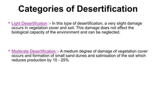 Categories of Desertification
‣ Light Desertification :- In this type of desertification, a very slight damage
occurs in vegetation cover and soil. This damage does not affect the
biological capacity of the environment and can be neglected.
‣ Moderate Desertification :- A medium degree of damage of vegetation cover
occurs and formation of small sand dunes and salinisation of the soil which
reduces production by 10 - 25%
 