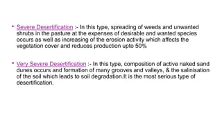 ‣ Severe Desertification :- In this type, spreading of weeds and unwanted
shrubs in the pasture at the expenses of desirable and wanted species
occurs as well as increasing of the erosion activity which affects the
vegetation cover and reduces production upto 50%
‣ Very Severe Desertification :- In this type, composition of active naked sand
dunes occurs and formation of many grooves and valleys, & the salinisation
of the soil which leads to soil degradation.It is the most serious type of
desertification.
 