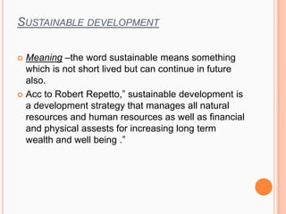 SUSTAINABLE DEVELOPMENT
 Meaning –the word sustainable means something
which is not short lived but can continue in future
also.
 Acc to Robert Repetto,” sustainable development is
a development strategy that manages all natural
resources and human resources as well as financial
and physical assests for increasing long term
wealth and well being .”
 