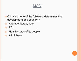 MCQ
 Q1:-which one of the following determines the
development of a country ?
a) Average literacy rate
b) PCI
c) Health status of its people
d) All of these
 