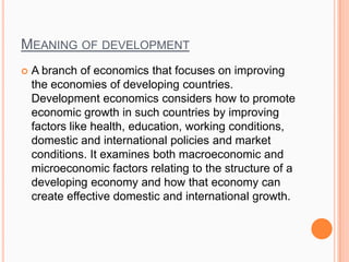 MEANING OF DEVELOPMENT
 A branch of economics that focuses on improving
the economies of developing countries.
Development economics considers how to promote
economic growth in such countries by improving
factors like health, education, working conditions,
domestic and international policies and market
conditions. It examines both macroeconomic and
microeconomic factors relating to the structure of a
developing economy and how that economy can
create effective domestic and international growth.
 