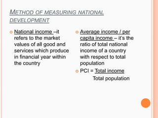 METHOD OF MEASURING NATIONAL
DEVELOPMENT
 National income –it
refers to the market
values of all good and
services which produce
in financial year within
the country
 Average income / per
capita income – it’s the
ratio of total national
income of a country
with respect to total
population
 PCI = Total income
Total population
 