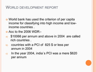 WORLD DEVELOPMENT REPORT
 World bank has used the criterion of per capita
income for classifying into high income and low-
income countries .
 Acc to the 2006 WDR:-
a) $10066 per annum and above in 2004 are called
rich countries .
b) countries with a PCI of 825 $ or less per
annum in 2004
c) In the year 2004, india`s PCI was a mere $620
per annum
 