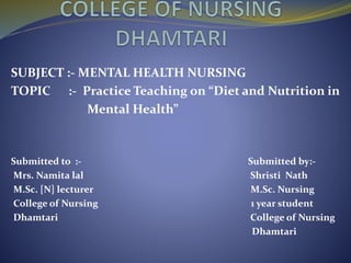 SUBJECT :- MENTAL HEALTH NURSING
TOPIC :- Practice Teaching on “Diet and Nutrition in
Mental Health”
Submitted to :- Submitted by:-
Mrs. Namita lal Shristi Nath
M.Sc. [N] lecturer M.Sc. Nursing
College of Nursing 1 year student
Dhamtari College of Nursing
Dhamtari
 