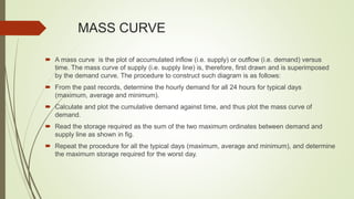 MASS CURVE
 A mass curve is the plot of accumulated inflow (i.e. supply) or outflow (i.e. demand) versus
time. The mass curve of supply (i.e. supply line) is, therefore, first drawn and is superimposed
by the demand curve. The procedure to construct such diagram is as follows:
 From the past records, determine the hourly demand for all 24 hours for typical days
(maximum, average and minimum).
 Calculate and plot the cumulative demand against time, and thus plot the mass curve of
demand.
 Read the storage required as the sum of the two maximum ordinates between demand and
supply line as shown in fig.
 Repeat the procedure for all the typical days (maximum, average and minimum), and determine
the maximum storage required for the worst day.
 