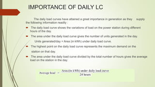IMPORTANCE OF DAILY LC
The daily load curves have attained a great importance in generation as they supply
the following information readily :
 The daily load curve shows the variations of load on the power station during different
hours of the day.
 The area under the daily load curve gives the number of units generated in the day.
Units generated/day = Area (in kWh) under daily load curve.
 The highest point on the daily load curve represents the maximum demand on the
station on that day.
 The area under the daily load curve divided by the total number of hours gives the average
load on the station in the day.
 