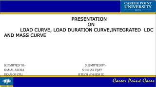 PRESENTATION
ON
LOAD CURVE, LOAD DURATION CURVE,INTEGRATED LDC
AND MASS CURVE
SUBMITTED TO:- SUBMITTED BY:-
KAMAL ARORA SHIKHAR VIJAY
DEAN OF CPU B.TECH 5TH SEM EE
 