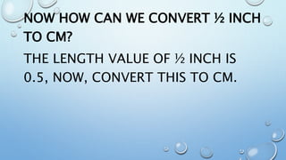 NOW HOW CAN WE CONVERT ½ INCH
TO CM?
THE LENGTH VALUE OF ½ INCH IS
0.5, NOW, CONVERT THIS TO CM.
 