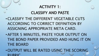 ACTIVITY 1:
CLASSIFY AND PASTE
•CLASSIFY THE DIFFERENT VEGETABLE CUTS
ACCORDING TO CORRECT DEFINITION BY
ASSIGNING APPROPRIATE META CARD.
•AFTER 5 MINUTES, PASTE YOUR OUTPUT ON
THE BOND PAPER PROVIDED AND HUNG IT ON
THE BOARD
•OUTPUT WILL BE RATED USING THE SCORING
 