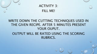 ACTIVITY 3:
FILL ME!
WRITE DOWN THE CUTTING TECHNIQUES USED IN
THE GIVEN RECIPE. AFTER 5 MINUTES PRESENT
YOUR OUPUT.
OUTPUT WILL BE RATED USING THE SCORING
RUBRICS.
 