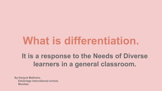 What is differentiation.
It is a response to the Needs of Diverse
learners in a general classroom.
By-Harjyot Malhotra,
Edubridge International school,
Mumbai.
 
