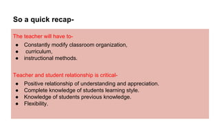 So a quick recap-
The teacher will have to-
● Constantly modify classroom organization,
● curriculum,
● instructional methods.
Teacher and student relationship is critical-
● Positive relationship of understanding and appreciation.
● Complete knowledge of students learning style.
● Knowledge of students previous knowledge.
● Flexibility.
 
