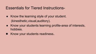 Essentials for Tiered Instructions-
● Know the learning style of your student.
(kinesthetic,visual,auditory).
● Know your students learning profile-area of interests,
hobbies.
● Know your students readiness.
 
