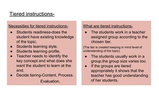 Tiered instructions-
Necessities for tiered instructions-
● Students readiness-does the
student have existing knowledge
of the topic.
● Students learning style.
● Students learning profile.
● Teacher needs to identify the
key concept and what does she
want the student to learn at the
end.
● Decide tiering-Content, Process.
Evaluation.
What are tiered instructions-
● The students work in a teacher
assigned group according to the
chosen tier.
(The tier is created keeping in mind level of
understanding of the topic).
● The students usually work in a
group,the group size varies too.
● If the groups are tiered
appropriately it shows that the
teacher has good understanding
of her students.
 