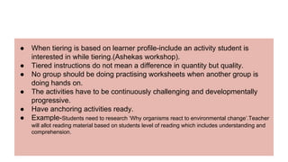 ● When tiering is based on learner profile-include an activity student is
interested in while tiering.(Ashekas workshop).
● Tiered instructions do not mean a difference in quantity but quality.
● No group should be doing practising worksheets when another group is
doing hands on.
● The activities have to be continuously challenging and developmentally
progressive.
● Have anchoring activities ready.
● Example-Students need to research ‘Why organisms react to environmental change’.Teacher
will allot reading material based on students level of reading which includes understanding and
comprehension.
 