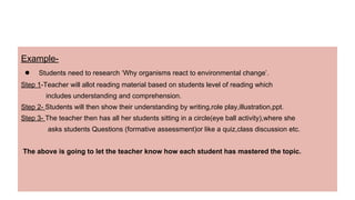 Example-
● Students need to research ‘Why organisms react to environmental change’.
Step 1-Teacher will allot reading material based on students level of reading which
includes understanding and comprehension.
Step 2- Students will then show their understanding by writing,role play,illustration,ppt.
Step 3- The teacher then has all her students sitting in a circle(eye ball activity),where she
asks students Questions (formative assessment)or like a quiz,class discussion etc.
The above is going to let the teacher know how each student has mastered the topic.
 