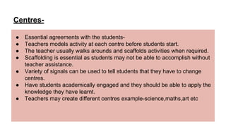 Centres-
● Essential agreements with the students-
● Teachers models activity at each centre before students start.
● The teacher usually walks arounds and scaffolds activities when required.
● Scaffolding is essential as students may not be able to accomplish without
teacher assistance.
● Variety of signals can be used to tell students that they have to change
centres.
● Have students academically engaged and they should be able to apply the
knowledge they have learnt.
● Teachers may create different centres example-science,maths,art etc
 