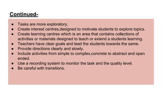 Continued-
● Tasks are more exploratory.
● Create interest centres,designed to motivate students to explore topics.
● Create learning centres which is an area that contains collections of
activities or materials designed to teach or extend a students learning.
● Teachers have clear goals and lead the students towards the same.
● Provide directions clearly and slowly.
● Include activities from simple to complex,concrete to abstract and open
ended.
● Use a recording system to monitor the task and the quality level.
● Be careful with transitions.
 
