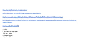 https://daretodifferentiate.wikispaces.com/
http://curry.virginia.edu/articles/carole-tomlinson-on-differentiation
http://www.bbcactive.com/BBCActiveIdeasandResources/MethodsofDifferentiationintheClassroom.aspx
http://www.ascd.org/publications/books/100216/chapters/Understanding-Differentiated-Instruction@-Building-a-Foundation-for-
Leadership.aspx
http://youtu.be/bApuBiitL8Q
Experts:
Carol Ann Tomlinson
Jay McTighe
Grant Wiggins
 