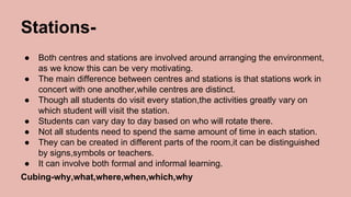Stations-
● Both centres and stations are involved around arranging the environment,
as we know this can be very motivating.
● The main difference between centres and stations is that stations work in
concert with one another,while centres are distinct.
● Though all students do visit every station,the activities greatly vary on
which student will visit the station.
● Students can vary day to day based on who will rotate there.
● Not all students need to spend the same amount of time in each station.
● They can be created in different parts of the room,it can be distinguished
by signs,symbols or teachers.
● It can involve both formal and informal learning.
Cubing-why,what,where,when,which,why
 