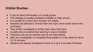Orbital Studies-
● It can be done individually or in small groups.
● This strategy is usually practised in Middle or High school.
● It is usually for a short term duration 3-6 weeks.
● Students are allowed to choose their own topic which orbits around the
curriculum.
● They further investigate or further learn about the topic.
● Usually done to extend their learning in area of interest.
● Teachers only act as mentors and do not help directly.
● After the investigation is completed they present it in the class for about
10-15 minutes.
● Students are always energised to work on it as it is an area of interest.
 