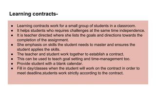 Learning contracts-
● Learning contracts work for a small group of students in a classroom.
● It helps students who requires challenges at the same time independence.
● It is teacher directed where she lists the goals and directions towards the
completion of the assignment.
● She emphasis on skills the student needs to master and ensures the
student applies the skills.
● The teacher and student work together to establish a contract.
● This can be used to teach goal setting and time-management too.
● Provide student with a blank calendar.
● Fill in day/classes when the student will work on the contract in order to
meet deadline,students work strictly according to the contract.
 