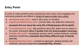 Entry Point-
In order to make students early experiences with a topic more engaging and
motivating,students are offered a variety of ways to enter into a study.
● Narrational entry point – read or tell a story or narrative
● Logical-quantitative entry point - provide data, use deductive reasoning
(example find out about the early life of Shakespeare till his death)
● Foundational entry point - Big questions about life, death and our place in
the world, philosophy,(Give 3 quotes from his drama-explain meaning).
● Esthetic entry point – emphasize sensory and/or surface features, activate
aesthetic sensitivities.(examples-describing different type of beauty
and art).
● Experimental entry point – a hands-on-approach, dealing directly with
materials, personal explanations(example-Play ,Drama).
 