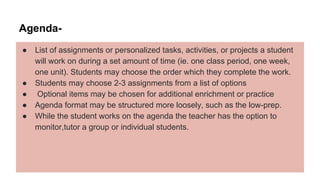 Agenda-
● List of assignments or personalized tasks, activities, or projects a student
will work on during a set amount of time (ie. one class period, one week,
one unit). Students may choose the order which they complete the work.
● Students may choose 2-3 assignments from a list of options
● Optional items may be chosen for additional enrichment or practice
● Agenda format may be structured more loosely, such as the low-prep.
● While the student works on the agenda the teacher has the option to
monitor,tutor a group or individual students.
 