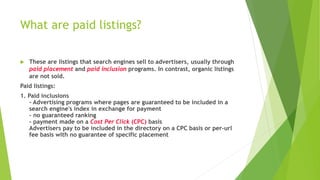 What are paid listings?
 These are listings that search engines sell to advertisers, usually through
paid placement and paid inclusion programs. In contrast, organic listings
are not sold.
Paid listings:
1. Paid inclusions
- Advertising programs where pages are guaranteed to be included in a
search engine's index in exchange for payment
- no guaranteed ranking
- payment made on a Cost Per Click (CPC) basis
Advertisers pay to be included in the directory on a CPC basis or per-url
fee basis with no guarantee of specific placement
 