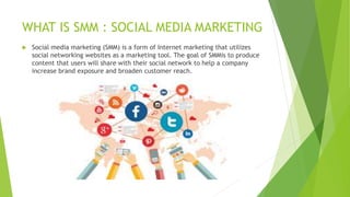 WHAT IS SMM : SOCIAL MEDIA MARKETING
 Social media marketing (SMM) is a form of Internet marketing that utilizes
social networking websites as a marketing tool. The goal of SMMis to produce
content that users will share with their social network to help a company
increase brand exposure and broaden customer reach.
 