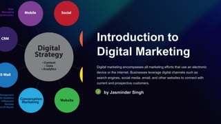 Introduction to
Digital Marketing
Digital marketing encompasses all marketing efforts that use an electronic
device or the internet. Businesses leverage digital channels such as
search engines, social media, email, and other websites to connect with
current and prospective customers.
by Jasminder Singh
 