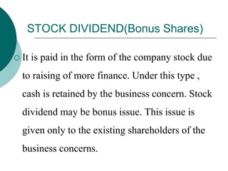 STOCK DIVIDEND(Bonus Shares)
 It is paid in the form of the company stock due
to raising of more finance. Under this type ,
cash is retained by the business concern. Stock
dividend may be bonus issue. This issue is
given only to the existing shareholders of the
business concerns.
 