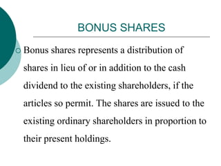 BONUS SHARES
 Bonus shares represents a distribution of
shares in lieu of or in addition to the cash
dividend to the existing shareholders, if the
articles so permit. The shares are issued to the
existing ordinary shareholders in proportion to
their present holdings.
 