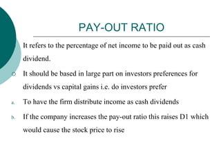 PAY-OUT RATIO
 It refers to the percentage of net income to be paid out as cash
dividend.
 It should be based in large part on investors preferences for
dividends vs capital gains i.e. do investors prefer
a. To have the firm distribute income as cash dividends
b. If the company increases the pay-out ratio this raises D1 which
would cause the stock price to rise
 