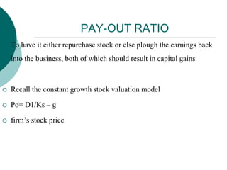 PAY-OUT RATIO
 To have it either repurchase stock or else plough the earnings back
into the business, both of which should result in capital gains
 Recall the constant growth stock valuation model
 Po= D1/Ks – g
 firm’s stock price
 