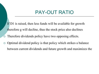 PAY-OUT RATIO
 If D1 is raised, then less funds will be available for growth
therefore g will decline, thus the stock price also declines
 Therefore dividends policy have two opposing effects.
 Optimal dividend policy is that policy which strikes a balance
between current dividends and future growth and maximizes the
 