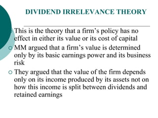 DIVIDEND IRRELEVANCE THEORY
 This is the theory that a firm’s policy has no
effect in either its value or its cost of capital
 MM argued that a firm’s value is determined
only by its basic earnings power and its business
risk
 They argued that the value of the firm depends
only on its income produced by its assets not on
how this income is split between dividends and
retained earnings
 