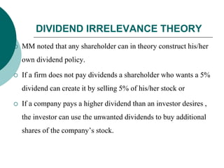 DIVIDEND IRRELEVANCE THEORY
 MM noted that any shareholder can in theory construct his/her
own dividend policy.
 If a firm does not pay dividends a shareholder who wants a 5%
dividend can create it by selling 5% of his/her stock or
 If a company pays a higher dividend than an investor desires ,
the investor can use the unwanted dividends to buy additional
shares of the company’s stock.
 