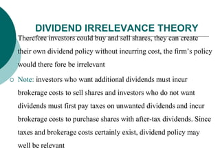 DIVIDEND IRRELEVANCE THEORY
 Therefore investors could buy and sell shares, they can create
their own dividend policy without incurring cost, the firm’s policy
would there fore be irrelevant
 Note: investors who want additional dividends must incur
brokerage costs to sell shares and investors who do not want
dividends must first pay taxes on unwanted dividends and incur
brokerage costs to purchase shares with after-tax dividends. Since
taxes and brokerage costs certainly exist, dividend policy may
well be relevant
 