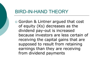 BIRD-IN-HAND THEORY
 Gordon & Lintner argued that cost
of equity (Ks) decreases as the
dividend pay-out is increased
because investors are less certain of
receiving the capital gains that are
supposed to result from retaining
earnings than they are receiving
from dividend payments
 